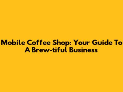 Mobile Coffee Shop: Your Guide To A Brew-tiful Business