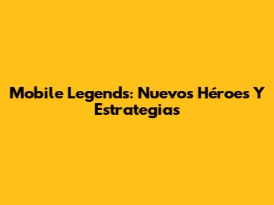 Mobile Legends: Nuevos Héroes Y Estrategias