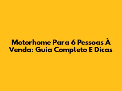 Motorhome Para 6 Pessoas À Venda: Guia Completo E Dicas