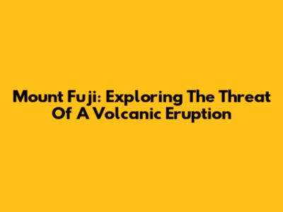 Mount Fuji: Exploring The Threat Of A Volcanic Eruption