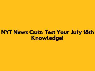 NYT News Quiz: Test Your July 18th Knowledge!