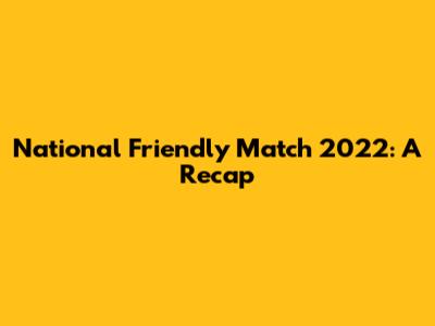 National Friendly Match 2022: A Recap