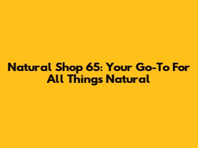 Natural Shop 65: Your Go-To For All Things Natural