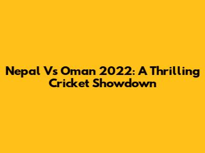 Nepal Vs Oman 2022: A Thrilling Cricket Showdown