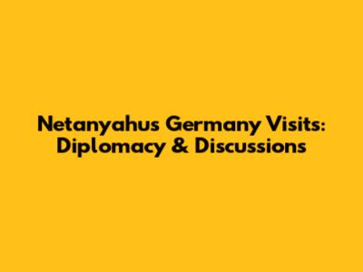 Netanyahu's Germany Visits: Diplomacy & Discussions