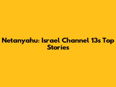 Netanyahu: Israel Channel 13's Top Stories