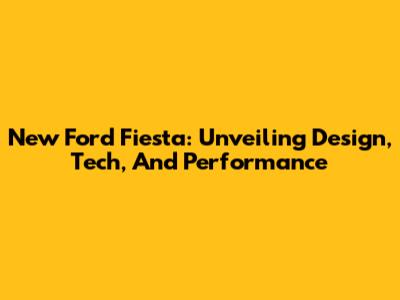 New Ford Fiesta: Unveiling Design, Tech, And Performance