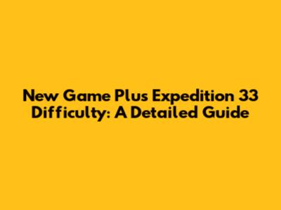 New Game Plus Expedition 33 Difficulty: A Detailed Guide