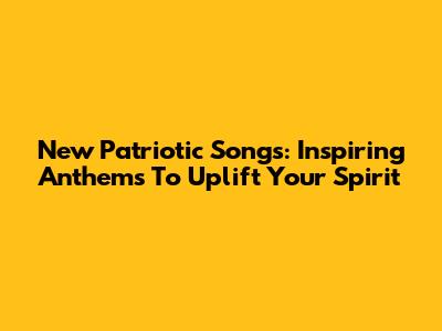 New Patriotic Songs: Inspiring Anthems To Uplift Your Spirit