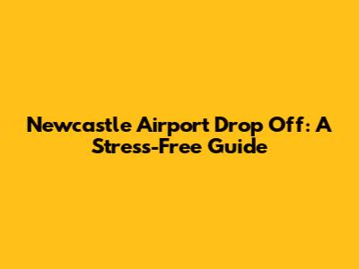 Newcastle Airport Drop Off: A Stress-Free Guide