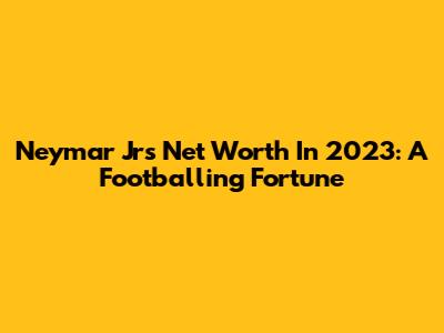 Neymar Jr's Net Worth In 2023: A Footballing Fortune