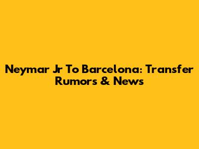 Neymar Jr To Barcelona: Transfer Rumors & News