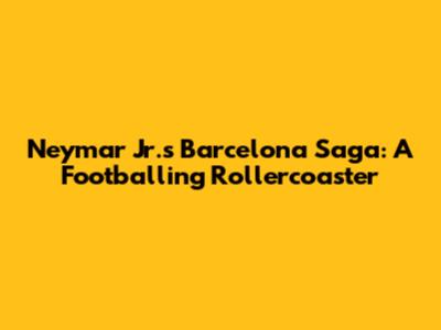 Neymar Jr.'s Barcelona Saga: A Footballing Rollercoaster