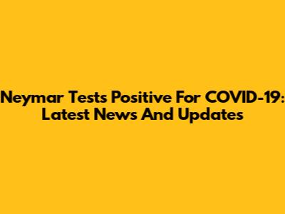 Neymar Tests Positive For COVID-19: Latest News And Updates