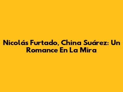 Nicolás Furtado, China Suárez: Un Romance En La Mira