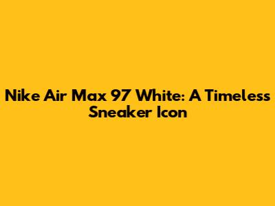 Nike Air Max 97 White: A Timeless Sneaker Icon