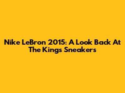 Nike LeBron 2015: A Look Back At The King's Sneakers