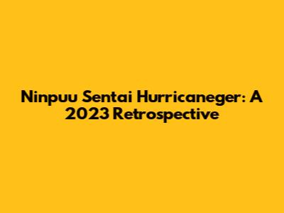 Ninpuu Sentai Hurricaneger: A 2023 Retrospective