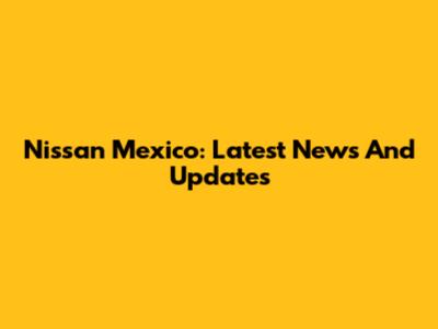 Nissan Mexico: Latest News And Updates