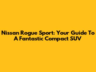 Nissan Rogue Sport: Your Guide To A Fantastic Compact SUV