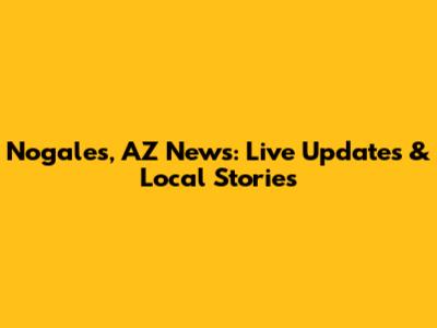 Nogales, AZ News: Live Updates & Local Stories