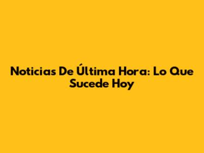 Noticias De Última Hora: Lo Que Sucede Hoy
