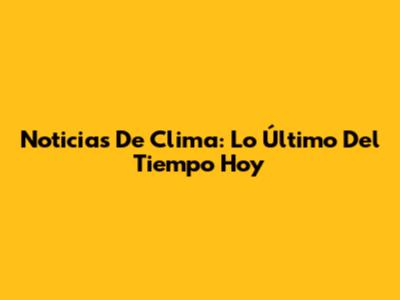 Noticias De Clima: Lo Último Del Tiempo Hoy