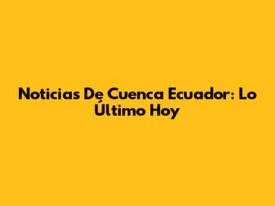 Noticias De Cuenca Ecuador: Lo Último Hoy