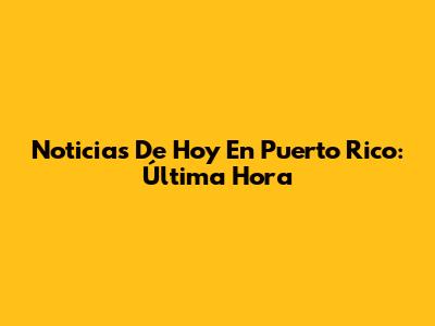 Noticias De Hoy En Puerto Rico: Última Hora