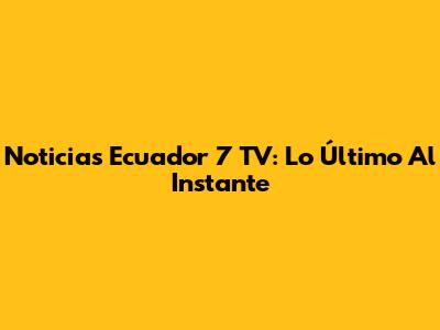 Noticias Ecuador 7 TV: Lo Último Al Instante