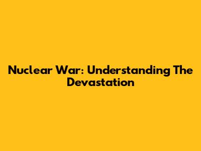Nuclear War: Understanding The Devastation