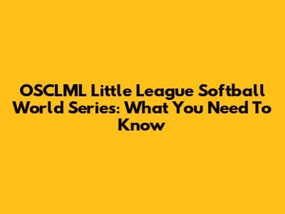 OSCLML Little League Softball World Series: What You Need To Know