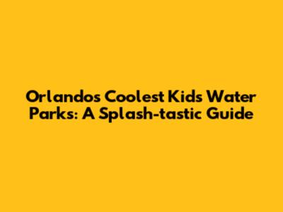 Orlando's Coolest Kids Water Parks: A Splash-tastic Guide