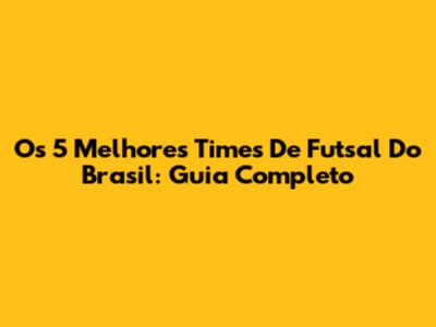Os 5 Melhores Times De Futsal Do Brasil: Guia Completo