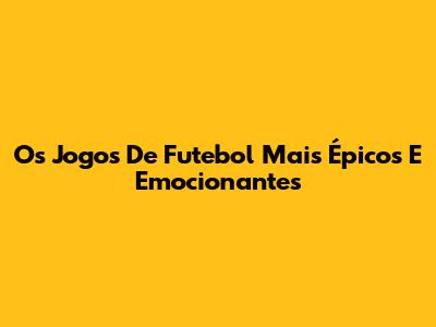 Os Jogos De Futebol Mais Épicos E Emocionantes