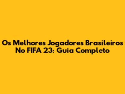 Os Melhores Jogadores Brasileiros No FIFA 23: Guia Completo