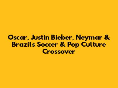 Oscar, Justin Bieber, Neymar & Brazil's Soccer & Pop Culture Crossover