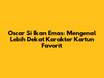 Oscar Si Ikan Emas: Mengenal Lebih Dekat Karakter Kartun Favorit