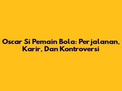 Oscar Si Pemain Bola: Perjalanan, Karir, Dan Kontroversi