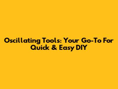 Oscillating Tools: Your Go-To For Quick & Easy DIY