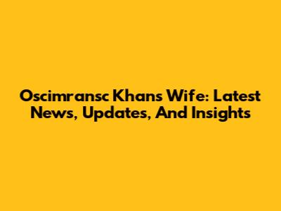 Oscimransc Khan's Wife: Latest News, Updates, And Insights