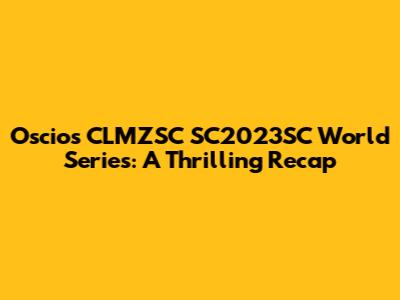 Oscios CLMZSC SC2023SC World Series: A Thrilling Recap