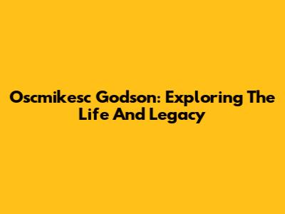 Oscmikesc Godson: Exploring The Life And Legacy