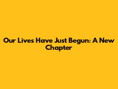 Our Lives Have Just Begun: A New Chapter