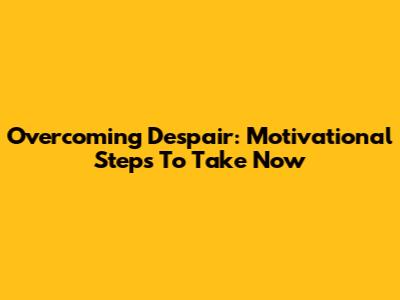 Overcoming Despair: Motivational Steps To Take Now