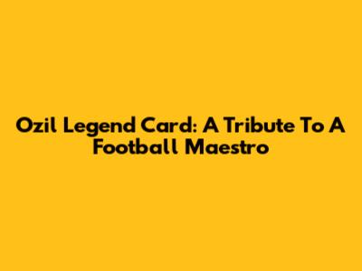 Ozil Legend Card: A Tribute To A Football Maestro