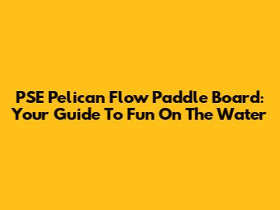 PSE Pelican Flow Paddle Board: Your Guide To Fun On The Water