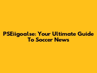 PSEiigoalse: Your Ultimate Guide To Soccer News