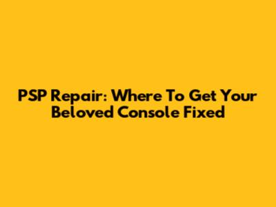 PSP Repair: Where To Get Your Beloved Console Fixed