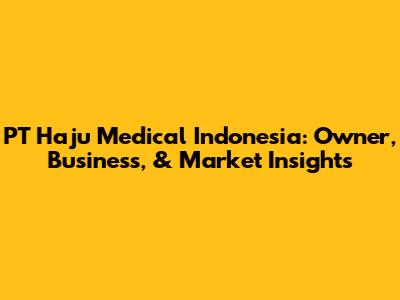 PT Haju Medical Indonesia: Owner, Business, & Market Insights